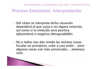 Del cómo se interprete dicha situación
dependerá el que surja o no alguna emoción,
así como si la emoción será positiva
(placentera) o negativa (desagradable).
No a todos nos dan miedo las mismas cosas.
Escalar un precipicio, subir a una avión… pero
algunas cosas son más universales… amenaza
vital.
RECONOCIENDO LAS EMOCIONES.¿QUÉ SON Y PARA QUE SIRVEN?
 