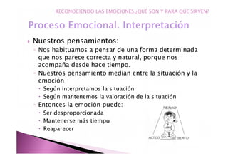 Nuestros pensamientos:
◦ Nos habituamos a pensar de una forma determinada
que nos parece correcta y natural, porque nos
acompaña desde hace tiempo.
◦ Nuestros pensamiento median entre la situación y la
emoción
Según interpretamos la situación
Según mantenemos la valoración de la situación
◦ Entonces la emoción puede:
Ser desproporcionada
Mantenerse más tiempo
Reaparecer
RECONOCIENDO LAS EMOCIONES.¿QUÉ SON Y PARA QUE SIRVEN?
 