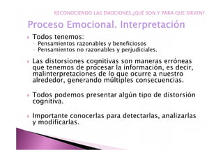 Todos tenemos:
◦ Pensamientos razonables y beneficiosos
◦ Pensamientos no razonables y perjudiciales.
Las distorsiones cognitivas son maneras erróneas
que tenemos de procesar la información, es decir,
malinterpretaciones de lo que ocurre a nuestro
alrededor, generando múltiples consecuencias.
Todos podemos presentar algún tipo de distorsión
cognitiva.
Importante conocerlas para detectarlas, analizarlas
y modificarlas.
RECONOCIENDO LAS EMOCIONES.¿QUÉ SON Y PARA QUE SIRVEN?
 