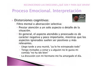 Distorsiones cognitivas:
◦ Filtro mental o abstracción selectiva:
Prestar atención a un solo aspecto o detalle de la
situación.
En general, el aspecto atendido y procesado es de
carácter negativo y poco importante, mientras que los
aspectos ignorados suelen ser positivos y más
relevantes.
Llego tarde a una reunió, “ya lo he estropeado todo”
Tengo invitados a cenar y a alguien no le gusta mi
comida “no ha ido bien”
La discusión con mi hermano me ha amargado el día.
RECONOCIENDO LAS EMOCIONES.¿QUÉ SON Y PARA QUE SIRVEN?
 