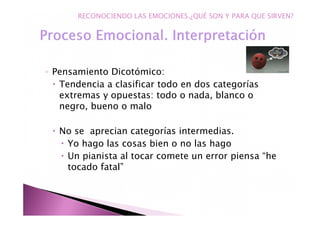 ◦ Pensamiento Dicotómico:
Tendencia a clasificar todo en dos categorías
extremas y opuestas: todo o nada, blanco o
negro, bueno o malo
No se aprecian categorías intermedias.
Yo hago las cosas bien o no las hago
Un pianista al tocar comete un error piensa “he
tocado fatal”
RECONOCIENDO LAS EMOCIONES.¿QUÉ SON Y PARA QUE SIRVEN?
 