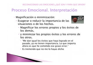 ◦ Magnificación o minimización:
Exagerar o reducir la importancia de las
situaciones o de los hechos.
Magnificar los errores propios y los éxitos de
los demás,
y minimizar los propios éxitos y los errores de
los otros.
“Me dan igual los éxitos que haya logrado en el
pasado, ya no tienen importancia. Lo que importa
ahora es que he cometido ese grave error.”
Es tremendo que no me lo hayas dicho
RECONOCIENDO LAS EMOCIONES.¿QUÉ SON Y PARA QUE SIRVEN?
 