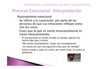 ◦ Razonamiento emocional:
Se refiere a la suposición, por parte de las
personas de que sus emociones reflejan como
son las cosas.
Creer que lo que se siente emocionalmente es
cierto necesariamente.
Si una persona se siente irritada es porque alguien ha
hecho algo para irritarle
“Me siento incompetente, luego soy incompetente”
“Lo siento así, por consiguiente tiene que ser verdad”.
Siento miedo a viajar en avión, por tanto viajar en avión es
peligroso.
RECONOCIENDO LAS EMOCIONES.¿QUÉ SON Y PARA QUE SIRVEN?
 