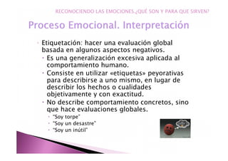 ◦ Etiquetación: hacer una evaluación global
basada en algunos aspectos negativos.
Es una generalización excesiva aplicada al
comportamiento humano.
Consiste en utilizar «etiquetas» peyorativas
para describirse a uno mismo, en lugar de
describir los hechos o cualidades
objetivamente y con exactitud.
No describe comportamiento concretos, sino
que hace evaluaciones globales.
“Soy torpe”
“Soy un desastre”
“Soy un inútil”
RECONOCIENDO LAS EMOCIONES.¿QUÉ SON Y PARA QUE SIRVEN?
 