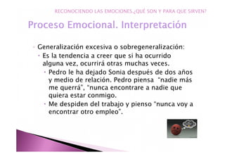 ◦ Generalización excesiva o sobregeneralización:
Es la tendencia a creer que si ha ocurrido
alguna vez, ocurrirá otras muchas veces.
Pedro le ha dejado Sonia después de dos años
y medio de relación. Pedro piensa “nadie más
me querrá”, “nunca encontrare a nadie que
quiera estar conmigo.
Me despiden del trabajo y pienso “nunca voy a
encontrar otro empleo”.
RECONOCIENDO LAS EMOCIONES.¿QUÉ SON Y PARA QUE SIRVEN?
 