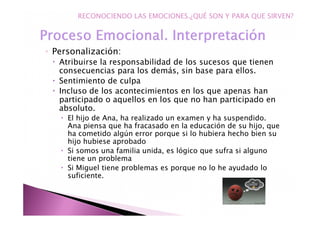 ◦ Personalización:
Atribuirse la responsabilidad de los sucesos que tienen
consecuencias para los demás, sin base para ellos.
Sentimiento de culpa
Incluso de los acontecimientos en los que apenas han
participado o aquellos en los que no han participado en
absoluto.
El hijo de Ana, ha realizado un examen y ha suspendido.
Ana piensa que ha fracasado en la educación de su hijo, que
ha cometido algún error porque si lo hubiera hecho bien su
hijo hubiese aprobado
Si somos una familia unida, es lógico que sufra si alguno
tiene un problema
Si Miguel tiene problemas es porque no lo he ayudado lo
suficiente.
RECONOCIENDO LAS EMOCIONES.¿QUÉ SON Y PARA QUE SIRVEN?
 