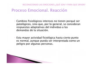 ◦ Cambios fisiológicos intensos no tienen porqué ser
patológicos, sino que, por lo general, se consideran
respuestas adaptativas del individuo a las
demandas de la situación.
◦ Esta mayor actividad fisiológica hasta cierto punto
es normal, aunque pueda ser interpretada como un
peligro por algunas personas.
RECONOCIENDO LAS EMOCIONES.¿QUÉ SON Y PARA QUE SIRVEN?
 