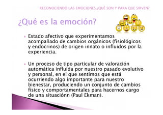 Estado afectivo que experimentamos
acompañado de cambios orgánicos (fisiológicos
y endocrinos) de origen innato o influidos por la
experiencia.
Un proceso de tipo particular de valoración
automática influida por nuestro pasado evolutivo
y personal, en el que sentimos que está
ocurriendo algo importante para nuestro
bienestar, produciendo un conjunto de cambios
físico y comportamentales para hacernos cargo
de una situaciónn (Paul Ekman).
RECONOCIENDO LAS EMOCIONES.¿QUÉ SON Y PARA QUE SIRVEN?
 