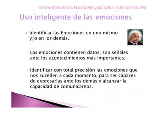 Identificar las Emociones en uno mismo
y/o en los demás.
◦ Las emociones contienen datos, son señales
ante los acontecimientos más importantes.
◦ Identificar con total precisión las emociones que
nos suceden a cada momento, para ser capaces
de expresarlas ante los demás y alcanzar la
capacidad de comunicarnos.
RECONOCIENDO LAS EMOCIONES.¿QUÉ SON Y PARA QUE SIRVEN?
 
