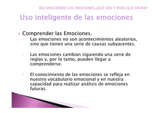 Comprender las Emociones.
◦ Las emociones no son acontecimientos aleatorios,
sino que tienen una serie de causas subyacentes.
◦ Las emociones cambian siguiendo una serie de
reglas y, por lo tanto, pueden llegar a
comprenderse.
◦ El conocimiento de las emociones se refleja en
nuestro vocabulario emocional y en nuestra
capacidad para realizar análisis de emociones
futuras.
RECONOCIENDO LAS EMOCIONES.¿QUÉ SON Y PARA QUE SIRVEN?
 