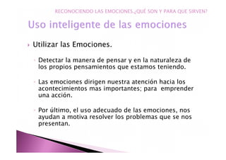 Utilizar las Emociones.
◦ Detectar la manera de pensar y en la naturaleza de
los propios pensamientos que estamos teniendo.
◦ Las emociones dirigen nuestra atención hacia los
acontecimientos mas importantes; para emprender
una acción.
◦ Por último, el uso adecuado de las emociones, nos
ayudan a motiva resolver los problemas que se nos
presentan.
RECONOCIENDO LAS EMOCIONES.¿QUÉ SON Y PARA QUE SIRVEN?
 