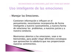 Manejar las Emociones.
◦ Contienen información e influyen en el
pensamiento, necesitamos incorporarlas de forma
inteligente a nuestro razonamiento, a nuestra forma
de solucionar los problemas, a nuestros juicios y a
nuestra conducta.
◦ Mostrarnos abiertos a las emociones, sean o no
bienvenidas, para poder elegir diferentes estrategias
que aprovechen la sabiduría que nos proporcionan
nuestros sentimientos.
RECONOCIENDO LAS EMOCIONES.¿QUÉ SON Y PARA QUE SIRVEN?
 