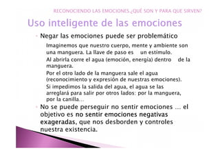 ◦ Negar las emociones puede ser problemático
Imaginemos que nuestro cuerpo, mente y ambiente son
una manguera. La llave de paso es un estímulo.
Al abrirla corre el agua (emoción, energía) dentro de la
manguera.
Por el otro lado de la manguera sale el agua
(reconocimiento y expresión de nuestras emociones).
Si impedimos la salida del agua, el agua se las
arreglará para salir por otros lados: por la manguera,
por la canilla…
◦ No se puede perseguir no sentir emociones … el
objetivo es no sentir emociones negativasno sentir emociones negativasno sentir emociones negativasno sentir emociones negativas
exageradasexageradasexageradasexageradas, que nos desborden y controles
nuestra existencia.
RECONOCIENDO LAS EMOCIONES.¿QUÉ SON Y PARA QUE SIRVEN?
 