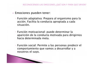 Emociones pueden tener:
◦ Función adaptativa: Prepara al organismo para la
acción. Facilita la conducta apropiada a cada
situación.
◦ Función motivacional: puede determinar la
aparición de la conducta motivada para dirigirnos
hacia determinada meta.
◦ Función social: Permite a las personas predecir el
comportamiento que vamos a desarrollar y a
nosotros el suyo.
RECONOCIENDO LAS EMOCIONES.¿QUÉ SON Y PARA QUE SIRVEN?
 