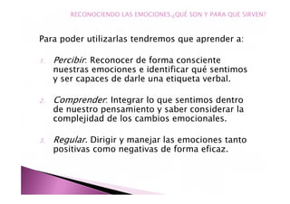 Para poder utilizarlas tendremos que aprender a:
1. Percibir: Reconocer de forma consciente
nuestras emociones e identificar qué sentimos
y ser capaces de darle una etiqueta verbal.
2. Comprender: Integrar lo que sentimos dentro
de nuestro pensamiento y saber considerar la
complejidad de los cambios emocionales.
3. Regular. Dirigir y manejar las emociones tanto
positivas como negativas de forma eficaz.
RECONOCIENDO LAS EMOCIONES.¿QUÉ SON Y PARA QUE SIRVEN?
 