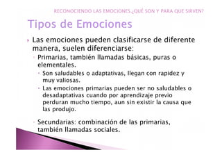Las emociones pueden clasificarse de diferente
manera, suelen diferenciarse:
◦ Primarias, también llamadas básicas, puras o
elementales.
Son saludables o adaptativas, llegan con rapidez y
muy valiosas.
Las emociones primarias pueden ser no saludables o
desadaptativas cuando por aprendizaje previo
perduran mucho tiempo, aun sin existir la causa que
las produjo.
◦ Secundarias: combinación de las primarias,
también llamadas sociales.
RECONOCIENDO LAS EMOCIONES.¿QUÉ SON Y PARA QUE SIRVEN?
 