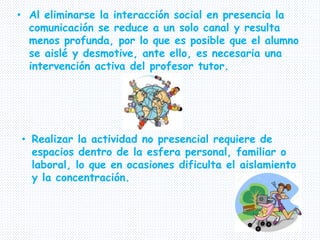 • Al eliminarse la interacción social en presencia la
comunicación se reduce a un solo canal y resulta
menos profunda, por lo que es posible que el alumno
se aislé y desmotive, ante ello, es necesaria una
intervención activa del profesor tutor.
• Realizar la actividad no presencial requiere de
espacios dentro de la esfera personal, familiar o
laboral, lo que en ocasiones dificulta el aislamiento
y la concentración.
 