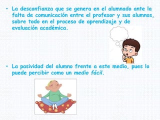 • La desconfianza que se genera en el alumnado ante la
falta de comunicación entre el profesor y sus alumnos,
sobre todo en el proceso de aprendizaje y de
evaluación académica.
• La pasividad del alumno frente a este medio, pues lo
puede percibir como un medio fácil.
 