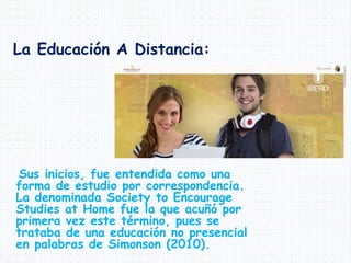 Sus inicios, fue entendida como una
forma de estudio por correspondencia.
La denominada Society to Encourage
Studies at Home fue la que acuñó por
primera vez este término, pues se
trataba de una educación no presencial
en palabras de Simonson (2010).
La Educación A Distancia:
 