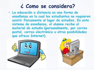 ¿ Como se considera?
• La educación a distancia es una forma de
enseñanza en la cual los estudiantes no requieren
asistir físicamente al lugar de estudios. En este
sistema de enseñanza, el alumno recibe el
material de estudio (personalmente, por correo
postal, correo electrónico u otras posibilidades
que ofrece Internet).
 
