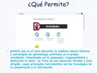 ¿Qué Permite?
• permite que en el acto educativo se empleen nuevas técnicas
y estrategias de aprendizaje centradas en el propio
estudiante, fomentando así la autonomía, responsabilidad y
dedicación es decir, se trata de una educación flexible y auto
dirigida, cuyas principales herramientas son las tecnologías de
la comunicación y la información.
 