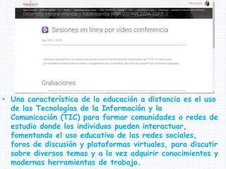 • Una característica de la educación a distancia es el uso
de las Tecnologías de la Información y la
Comunicación (TIC) para formar comunidades o redes de
estudio donde los individuos pueden interactuar,
fomentando el uso educativo de las redes sociales,
foros de discusión y plataformas virtuales, para discutir
sobre diversos temas y a la vez adquirir conocimientos y
modernas herramientas de trabajo.
 