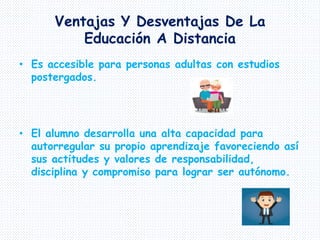 Ventajas Y Desventajas De La
Educación A Distancia
• Es accesible para personas adultas con estudios
postergados.
• El alumno desarrolla una alta capacidad para
autorregular su propio aprendizaje favoreciendo así
sus actitudes y valores de responsabilidad,
disciplina y compromiso para lograr ser autónomo.
 