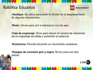 •Azulejos: Se utiliza para evitar la fricción en el desplazamiento
de algunos mecanismos.
•Rotor: Sirven para unir e interactuar con los ejes.
•Caja de engranaje: Sirve para reducir el número de rotaciones
de un engranaje de salida y aumentar su potencia.
•Excéntrica: Permite transmitir un movimiento oscilatorio.
•Espigas de conexión gris y negro: Sirven para unir dos
piezas.