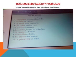 RECONOCIENDO SUJETO Y PREDICADO
LA PROFESORA MARIA ELENA ABAD, TRABAJANDO EN LA ACTIVIDAD ESCRIBIR.
 
