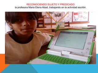 RECONOCIENDO SUJETO Y PREDICADO
la profesora Maria Elena Abad, trabajando en la actividad escribir.
 
