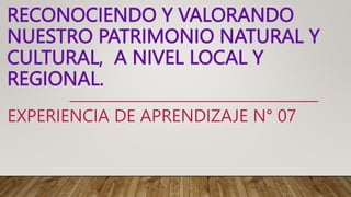 RECONOCIENDO Y VALORANDO
NUESTRO PATRIMONIO NATURAL Y
CULTURAL, A NIVEL LOCAL Y
REGIONAL.
EXPERIENCIA DE APRENDIZAJE N° 07
 