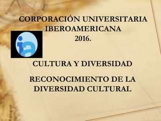CORPORACIÓN UNIVERSITARIA
IBEROAMERICANA
2016.
CULTURA Y DIVERSIDAD
RECONOCIMIENTO DE LA
DIVERSIDAD CULTURAL
 