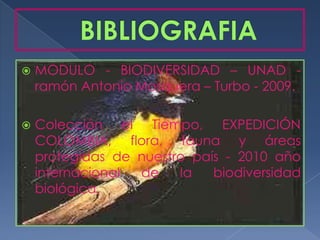    MODULO - BIODIVERSIDAD – UNAD -
    ramón Antonio Mosquera – Turbo - 2009.

   Colección el Tiempo, EXPEDICIÓN
    COLOMBIA, flora, fauna y áreas
    protegidas de nuestro país - 2010 año
    internacional de    la   biodiversidad
    biológica.
 