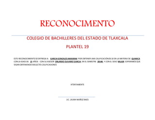 RECONOCIMENTO 
COLEGIO DE BACHILLERES DEL ESTADO DE TLAXCALA 
PLANTEL 19 
ESTE RECONOCIMIENTO SE ENTREGA A: GARCIA GONZALES AMAIRANI POR OBTENER UNA CALIFICACIÓN DE 10 EN LA MATERIA DE QUIMICA 
CON LA EDAD DE 15 AÑOS CON SU ASESOR ORLANDO OLIVARIO GARCIA EN EL SEMESTRE 2014B Y CON EL SEXO MUJER ESPERAMOS QUE 
SIGAN OBTENIENDO EXELECTES CALIFICASIONES 
ATENTAMENTE 
LIC. LAURA MUÑOZ BAES 
 
