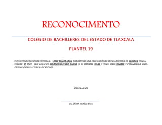 RECONOCIMENTO 
COLEGIO DE BACHILLERES DEL ESTADO DE TLAXCALA 
PLANTEL 19 
ESTE RECONOCIMIENTO SE ENTREGA A: LOPEZ RAMOZ ADAN POR OBTENER UNA CALIFICACIÓN DE 10 EN LA MATERIA DE QUIMICA CON LA 
EDAD DE 15 AÑOS CON SU ASESOR ORLANDO OLIVARIO GARCIA EN EL SEMESTRE 2014B Y CON EL SEXO HOMBRE ESPERAMOS QUE SIGAN 
OBTENIENDO EXELECTES CALIFICASIONES 
ATENTAMENTE 
LIC. LAURA MUÑOZ BAES 
 