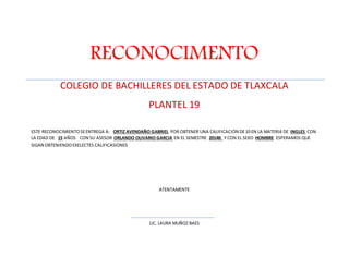 RECONOCIMENTO 
COLEGIO DE BACHILLERES DEL ESTADO DE TLAXCALA 
PLANTEL 19 
ESTE RECONOCIMIENTO SE ENTREGA A: ORTIZ AVENDAÑO GABRIEL POR OBTENER UNA CALIFICACIÓN DE 10 EN LA MATERIA DE INGLES CON 
LA EDAD DE 15 AÑOS CON SU ASESOR ORLANDO OLIVARIO GARCIA EN EL SEMESTRE 2014B Y CON EL SEXO HOMBRE ESPERAMOS QUE 
SIGAN OBTENIENDO EXELECTES CALIFICASIONES 
ATENTAMENTE 
LIC. LAURA MUÑOZ BAES 
 