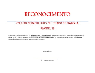 RECONOCIMENTO 
COLEGIO DE BACHILLERES DEL ESTADO DE TLAXCALA 
PLANTEL 19 
ESTE RECONOCIMIENTO SE ENTREGA A: QUIÑONES LOPEZ CRISTIAN DE JESUS POR OBTENER UNA CALIFICACIÓN DE 10 EN LA MATERIA DE 
INGLES CON LA EDAD DE 15 AÑOS CON SU ASESOR ORLANDO OLIVARIO GARCIA EN EL SEMESTRE 2014B Y CON EL SEXO HOMBRE 
ESPERAMOS QUE SIGAN OBTENIENDO EXELECTES CALIFICASIONES 
ATENTAMENTE 
LIC. LAURA MUÑOZ BAES 
 