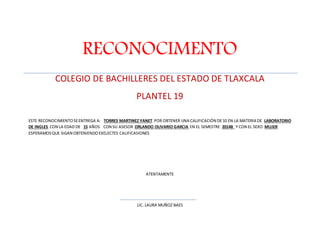 RECONOCIMENTO 
COLEGIO DE BACHILLERES DEL ESTADO DE TLAXCALA 
PLANTEL 19 
ESTE RECONOCIMIENTO SE ENTREGA A: TORRES MARTINEZ YANET POR OBTENER UNA CALIFICACIÓN DE 10 EN LA MATERIA DE LABORATORIO 
DE INGLES CON LA EDAD DE 15 AÑOS CON SU ASESOR ORLANDO OLIVARIO GARCIA EN EL SEMESTRE 2014B Y CON EL SEXO MUJER 
ESPERAMOS QUE SIGAN OBTENIENDO EXELECTES CALIFICASIONES 
ATENTAMENTE 
LIC. LAURA MUÑOZ BAES 
 