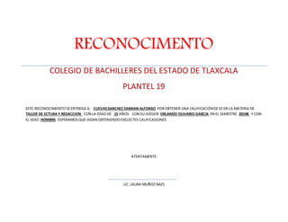 RECONOCIMENTO 
COLEGIO DE BACHILLERES DEL ESTADO DE TLAXCALA 
PLANTEL 19 
ESTE RECONOCIMIENTO SE ENTREGA A: CUEVAS SANCHEZ DAMIAN ALFONSO POR OBTENER UNA CALIFICACIÓN DE 10 EN LA MATERIA DE 
TALLER DE ECTURA Y REDACCION CON LA EDAD DE 15 AÑOS CON SU ASESOR ORLANDO OLIVARIO GARCIA EN EL SEMESTRE 2014B Y CON 
EL SEXO HOMBRE ESPERAMOS QUE SIGAN OBTENIENDO EXELECTES CALIFICASIONES 
ATENTAMENTE 
LIC. LAURA MUÑOZ BAES 
 