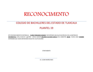 RECONOCIMENTO 
COLEGIO DE BACHILLERES DEL ESTADO DE TLAXCALA 
PLANTEL 19 
ESTE RECONOCIMIENTO SE ENTREGA A: FLOREZ FERNANDEZ KENDOR POR OBTENER UNA CALIFICACIÓN DE 10 EN LA MATERIA DE 
INFORMATICA CON LA EDAD DE 15 AÑOS CON SU ASESOR ORLANDO OLIVARIO GARCIA EN EL SEMESTRE 2014B Y CON EL SEXO HOMBRE 
ESPERAMOS QUE SIGAN OBTENIENDO EXELECTES CALIFICASIONES 
ATENTAMENTE 
LIC. LAURA MUÑOZ BAES 
 