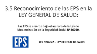 3.5 Reconocimiento de las EPS en la
LEY GENERAL DE SALUD:
Las EPS se crearon bajo el amparo de la Ley de
Modernización de la Seguridad Social Nº26790.
LEY Nº26842 – LEY GENERAL DE SALUD
 