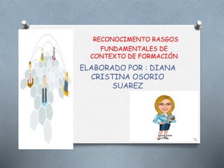 RECONOCIMENTO RASGOS
FUNDAMENTALES DE
CONTEXTO DE FORMACIÓN
ELABORADO POR : DIANA
CRISTINA OSORIO
SUAREZ
 