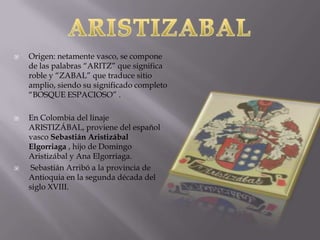    Origen: netamente vasco, se compone
    de las palabras “ARITZ” que significa
    roble y “ZABAL” que traduce sitio
    amplio, siendo su significado completo
    “BOSQUE ESPACIOSO” .

   En Colombia del linaje
    ARISTIZÁBAL, proviene del español
    vasco Sebastián Aristizábal
    Elgorriaga , hijo de Domingo
    Aristizábal y Ana Elgorriaga.
    Sebastián Arribó a la provincia de
    Antioquia en la segunda década del
    siglo XVIII.
 