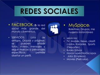 • FACEBOOK: Es la red             • MySpace:
  social más grande        del        Boletines, Grupos, me
  mundo cibernético.                  nsajería instantánea

• SERVICIOS:       Lista    de    • servicios:
  amigos, Grupos y páginas:       • TV, Mobile, News, clasifi
  se      pueden         añadir     cados, Karaoke, Sports
  fotos, vídeos, mensajes y         (Deportes),
  seguir marcas o personajes      • Books (Libros
  específicos,          permite   • Horoscopes(Horóscopos
  diseñar un perfil.              • Jobs (Empleos),
                                  • Movies (Películas).
 