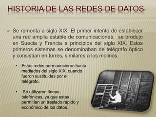    Se remonta a siglo XIX. El primer intento de establecer
    una red amplia estable de comunicaciones, se produjo
    en Suecia y Francia a principios del siglo XIX. Estos
    primeros sistemas se denominaban de telégrafo óptico
    y consistían en torres, similares a los molinos.
     • Estas redes permanecieron hasta
       mediados del siglo XIX, cuando
       fueron sustituidas por el
       telégrafo.

     •    Se utilizaron líneas
         telefónicas, ya que estas
         permitían un traslado rápido y
         económico de los datos.
 