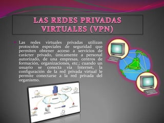  Las   redes virtuales privadas utilizan
  protocolos especiales de seguridad que
  permiten obtener acceso a servicios de
  carácter privado, únicamente a personal
  autorizado, de una empresas, centros de
  formación, organizaciones, etc.; cuando un
  usuario se conecta vía Internet, la
  configuración de la red privada virtual le
  permite conectarse a la red privada del
  organismo.
 