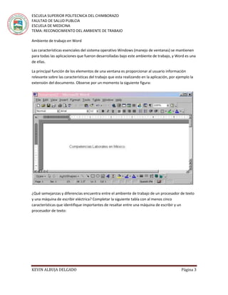 ESCUELA SUPERIOR POLITECNICA DEL CHIMBORAZO
FAULTAD DE SALUD PUBLCIA
ESCUELA DE MEDICINA
TEMA: RECONOCIMIENTO DEL AMBIENTE DE TRABAJO
KEVIN ALBUJA DELGADO Página 3
Ambiente de trabajo en Word
Las características esenciales del sistema operativo Windows (manejo de ventanas) se mantienen
para todas las aplicaciones que fueron desarrolladas bajo este ambiente de trabajo, y Word es una
de ellas.
La principal función de los elementos de una ventana es proporcionar al usuario información
relevante sobre las características del trabajo que esta realizando en la aplicación, por ejemplo la
extensión del documento. Observe por un momento la siguiente figura:
¿Qué semejanzas y diferencias encuentra entre el ambiente de trabajo de un procesador de texto
y una máquina de escribir eléctrica? Completar la siguiente tabla con al menos cinco
características que identifique importantes de resaltar entre una máquina de escribir y un
procesador de texto:
 