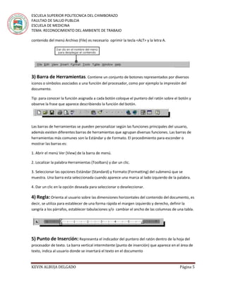 ESCUELA SUPERIOR POLITECNICA DEL CHIMBORAZO
FAULTAD DE SALUD PUBLCIA
ESCUELA DE MEDICINA
TEMA: RECONOCIMIENTO DEL AMBIENTE DE TRABAJO
KEVIN ALBUJA DELGADO Página 5
contenido del menú Archivo (File) es necesario oprimir la tecla <ALT> y la letra A.
3) Barra de Herramientas. Contiene un conjunto de botones representados por diversos
iconos o símbolos asociados a una función del procesador, como por ejemplo la impresión del
documento.
Tip: para conocer la función asignada a cada botón coloque el puntero del ratón sobre el botón y
observe la frase que aparece describiendo la función del botón.
Las barras de herramientas se pueden personalizar según las funciones principales del usuario,
además existen diferentes barras de herramientas que agrupan diversas funciones. Las barras de
herramientas más comunes son la Estándar y de Formato. El procedimiento para esconder o
mostrar las barras es:
1. Abrir el menú Ver (View) de la barra de menú.
2. Localizar la palabra Herramientas (Toolbars) y dar un clic.
3. Seleccionar las opciones Estándar (Standard) y Formato (Formatting) del submenú que se
muestra. Una barra esta seleccionada cuando aparece una marca al lado izquierdo de la palabra.
4. Dar un clic en la opción deseada para seleccionar o deseleccionar.
4) Regla: Orienta al usuario sobre las dimensiones horizontales del contenido del documento, es
decir, se utiliza para establecer de una forma rápida el margen izquierdo y derecho, definir la
sangría a los párrafos, establecer tabulaciones y/o cambiar el ancho de las columnas de una tabla.
5) Punto de Inserción: Representa el indicador del puntero del ratón dentro de la hoja del
procesador de texto. La barra vertical intermitente (punto de inserción) que aparece en el área de
texto, indica al usuario donde se insertará el texto en el documento
 