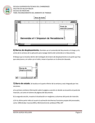 ESCUELA SUPERIOR POLITECNICA DEL CHIMBORAZO
FAULTAD DE SALUD PUBLCIA
ESCUELA DE MEDICINA
TEMA: RECONOCIMIENTO DEL AMBIENTE DE TRABAJO
KEVIN ALBUJA DELGADO Página 6
6) Barras de desplazamiento. Permiten ver el contenido del documento a lo largo y a lo
ancho de la ventana de la aplicación para navegar dentro del contenido en el documento.
El bloque que se localiza dentro del rectángulo de la barra de desplazamiento es la parte que hay
que seleccionar y sin soltar con el ratón; mover el puntero en la dirección deseada.
7) Barra de estado. Se localiza en la parte inferior de la ventana y esta integrada por tres
secciones:
a) La primera contiene información sobre la página y sección en donde se encuentra el punto de
inserción, así como el número de páginas del documento.
b) La segunda sección, muestra la localización en renglones y columnas del punto de inserción.
c) En la última parte indica al usuario la activación de diversas funciones propias del procesador,
como: GRB [Grabar macros] (REC), MCA [Control de cambios] (TRK), EXT
 
