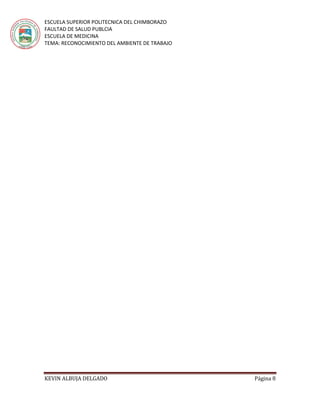 ESCUELA SUPERIOR POLITECNICA DEL CHIMBORAZO
FAULTAD DE SALUD PUBLCIA
ESCUELA DE MEDICINA
TEMA: RECONOCIMIENTO DEL AMBIENTE DE TRABAJO
KEVIN ALBUJA DELGADO Página 8
 